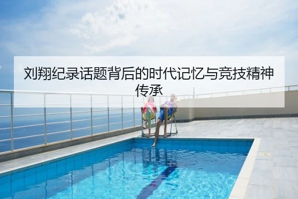 刘翔纪录话题背后的时代记忆与竞技精神传承