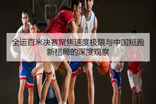 全运百米决赛聚焦速度极限与中国短跑新格局的深度观察