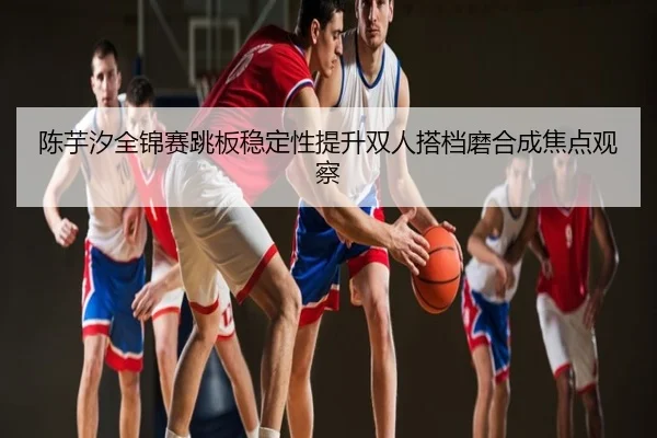 陈芋汐全锦赛跳板稳定性提升双人搭档磨合成焦点观察