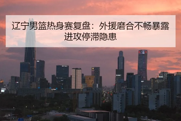 辽宁男篮热身赛复盘：外援磨合不畅暴露进攻停滞隐患