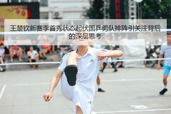 王楚钦新赛季首秀状态起伏国乒男队排阵引关注背后的深层思考