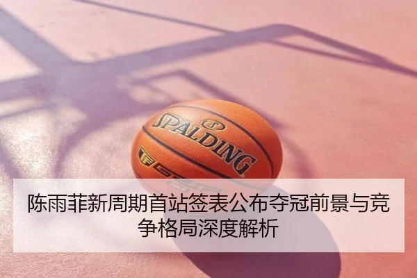 陈雨菲新周期首站签表公布夺冠前景与竞争格局深度解析