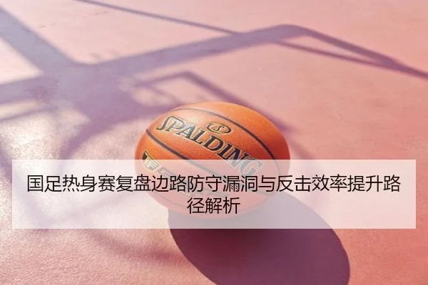 国足热身赛复盘边路防守漏洞与反击效率提升路径解析