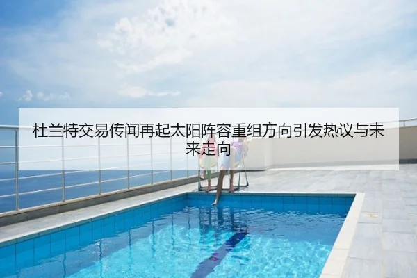 杜兰特交易传闻再起太阳阵容重组方向引发热议与未来走向
