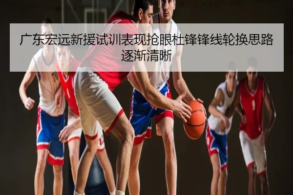 广东宏远新援试训表现抢眼杜锋锋线轮换思路逐渐清晰