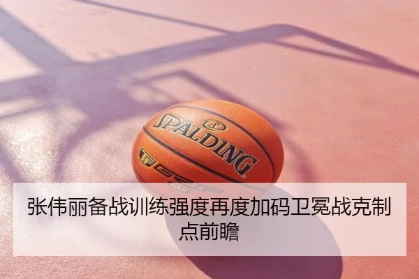 张伟丽备战训练强度再度加码卫冕战克制点前瞻
