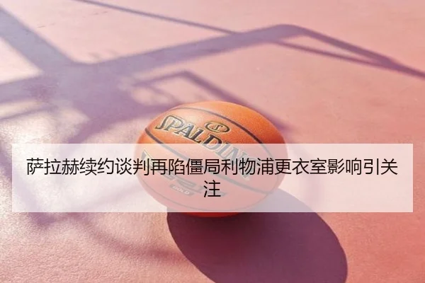 萨拉赫续约谈判再陷僵局利物浦更衣室影响引关注